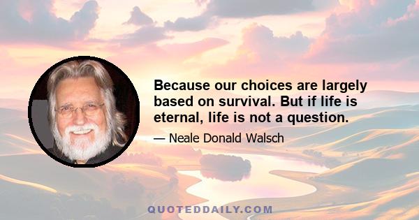 Because our choices are largely based on survival. But if life is eternal, life is not a question.