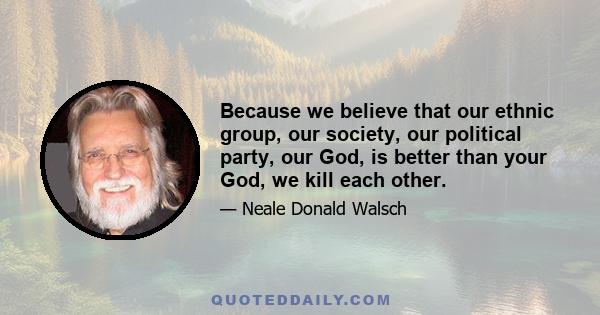 Because we believe that our ethnic group, our society, our political party, our God, is better than your God, we kill each other.