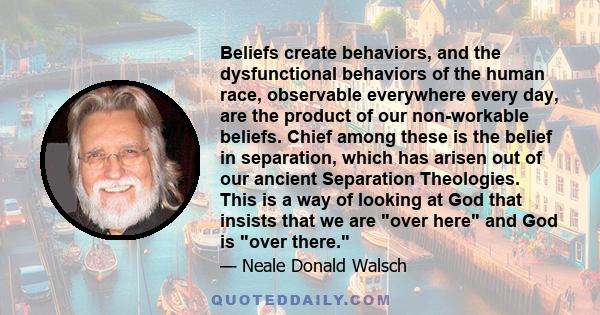 Beliefs create behaviors, and the dysfunctional behaviors of the human race, observable everywhere every day, are the product of our non-workable beliefs. Chief among these is the belief in separation, which has arisen