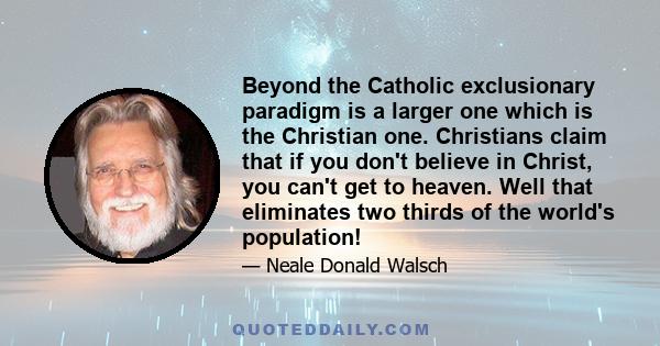 Beyond the Catholic exclusionary paradigm is a larger one which is the Christian one. Christians claim that if you don't believe in Christ, you can't get to heaven. Well that eliminates two thirds of the world's