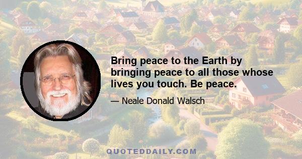 Bring peace to the Earth by bringing peace to all those whose lives you touch. Be peace.