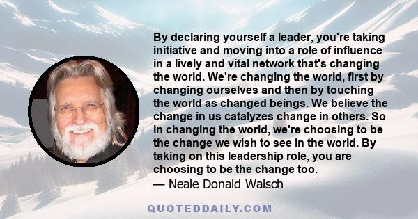 By declaring yourself a leader, you're taking initiative and moving into a role of influence in a lively and vital network that's changing the world. We're changing the world, first by changing ourselves and then by