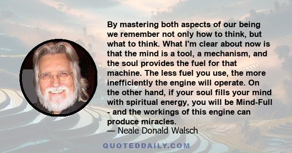 By mastering both aspects of our being we remember not only how to think, but what to think. What I'm clear about now is that the mind is a tool, a mechanism, and the soul provides the fuel for that machine. The less