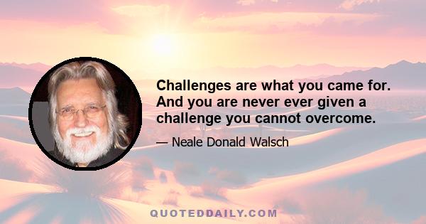 Challenges are what you came for. And you are never ever given a challenge you cannot overcome.