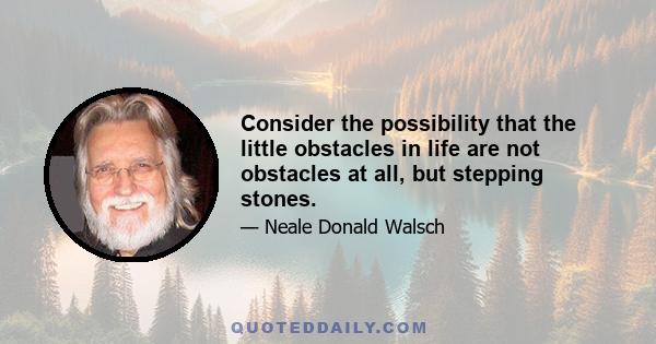 Consider the possibility that the little obstacles in life are not obstacles at all, but stepping stones.