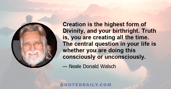 Creation is the highest form of Divinity, and your birthright. Truth is, you are creating all the time. The central question in your life is whether you are doing this consciously or unconsciously.