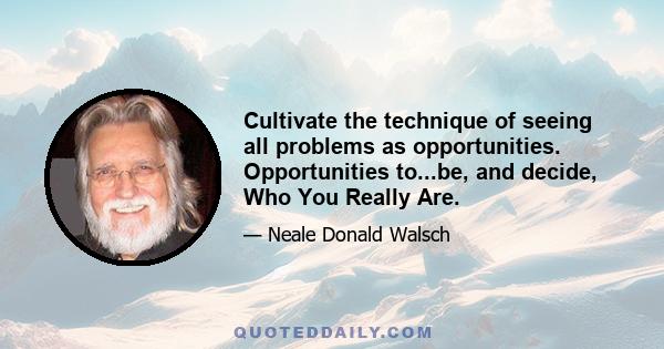 Cultivate the technique of seeing all problems as opportunities. Opportunities to...be, and decide, Who You Really Are.