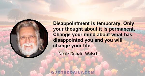 Disappointment is temporary. Only your thought about it is permanent. Change your mind about what has disappointed you and you will change your life