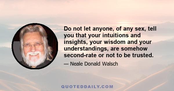 Do not let anyone, of any sex, tell you that your intuitions and insights, your wisdom and your understandings, are somehow second-rate or not to be trusted.