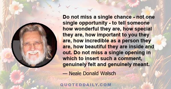 Do not miss a single chance - not one single opportunity - to tell someone how wonderful they are, how special they are, how important to you they are, how incredible as a person they are, how beautiful they are inside