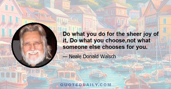 Do what you do for the sheer joy of it, Do what you choose,not what someone else chooses for you.