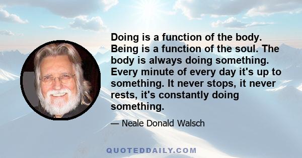 Doing is a function of the body. Being is a function of the soul. The body is always doing something. Every minute of every day it's up to something. It never stops, it never rests, it's constantly doing something.