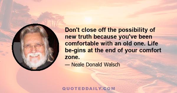 Don't close off the possibility of new truth because you've been comfortable with an old one. Life be-gins at the end of your comfort zone.