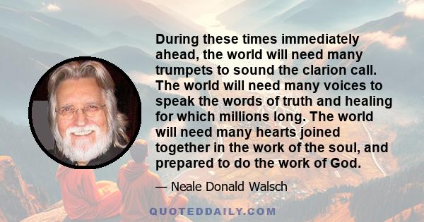 During these times immediately ahead, the world will need many trumpets to sound the clarion call. The world will need many voices to speak the words of truth and healing for which millions long. The world will need