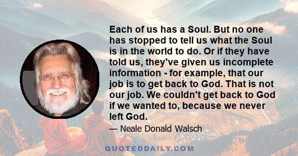 Each of us has a Soul. But no one has stopped to tell us what the Soul is in the world to do. Or if they have told us, they've given us incomplete information - for example, that our job is to get back to God. That is