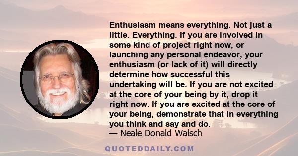 Enthusiasm means everything. Not just a little. Everything. If you are involved in some kind of project right now, or launching any personal endeavor, your enthusiasm (or lack of it) will directly determine how