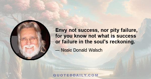 Envy not success, nor pity failure, for you know not what is success or failure in the soul's reckoning.