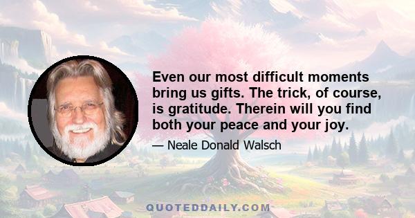 Even our most difficult moments bring us gifts. The trick, of course, is gratitude. Therein will you find both your peace and your joy.