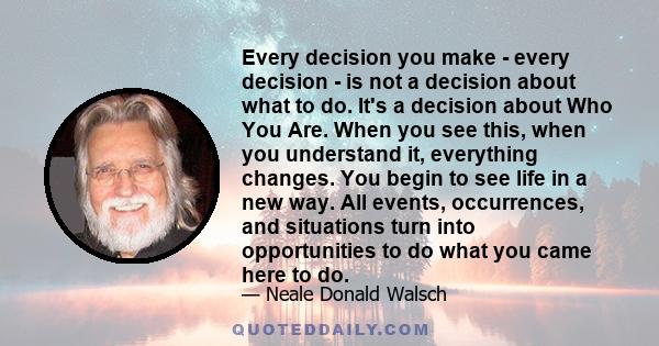 Every decision you make - every decision - is not a decision about what to do. It's a decision about Who You Are. When you see this, when you understand it, everything changes. You begin to see life in a new way. All