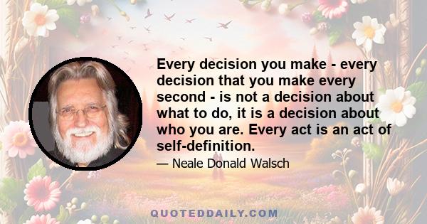 Every decision you make - every decision that you make every second - is not a decision about what to do, it is a decision about who you are. Every act is an act of self-definition.