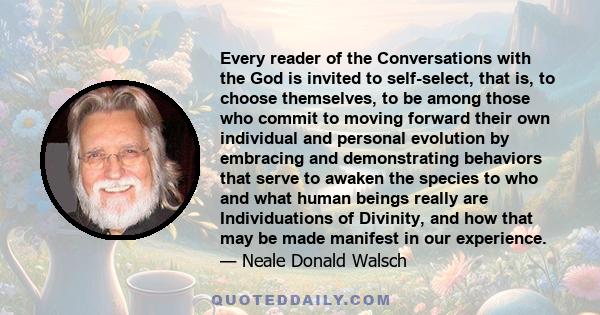 Every reader of the Conversations with the God is invited to self-select, that is, to choose themselves, to be among those who commit to moving forward their own individual and personal evolution by embracing and