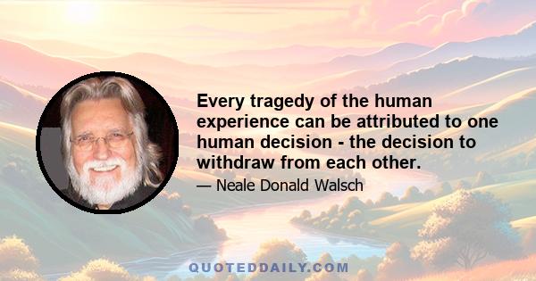 Every tragedy of the human experience can be attributed to one human decision - the decision to withdraw from each other.