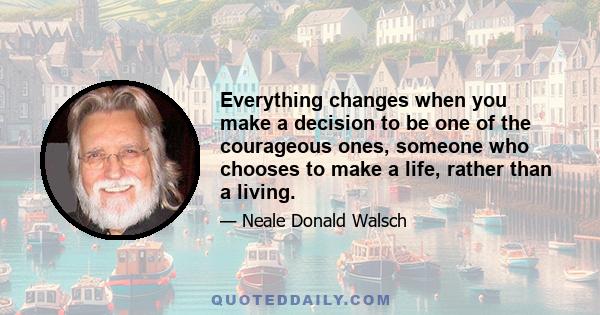 Everything changes when you make a decision to be one of the courageous ones, someone who chooses to make a life, rather than a living.