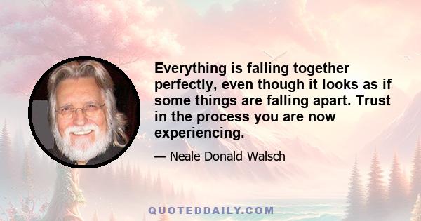 Everything is falling together perfectly, even though it looks as if some things are falling apart. Trust in the process you are now experiencing.