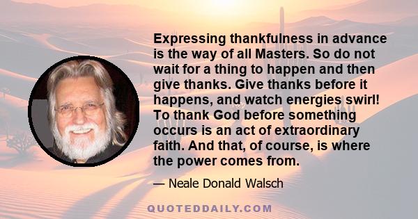 Expressing thankfulness in advance is the way of all Masters. So do not wait for a thing to happen and then give thanks. Give thanks before it happens, and watch energies swirl! To thank God before something occurs is