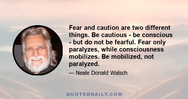 Fear and caution are two different things. Be cautious - be conscious - but do not be fearful. Fear only paralyzes, while consciousness mobilizes. Be mobilized, not paralyzed.