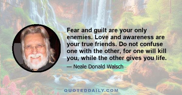 Fear and guilt are your only enemies. Love and awareness are your true friends. Do not confuse one with the other, for one will kill you, while the other gives you life.