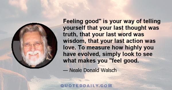 Feeling good is your way of telling yourself that your last thought was truth, that your last word was wisdom, that your last action was love. To measure how highly you have evolved, simply look to see what makes you