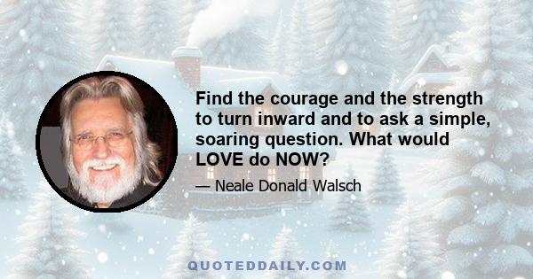 Find the courage and the strength to turn inward and to ask a simple, soaring question. What would LOVE do NOW?