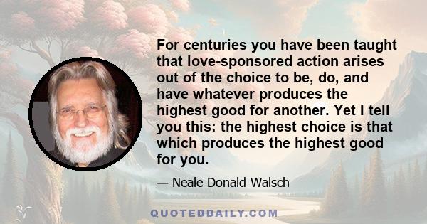 For centuries you have been taught that love-sponsored action arises out of the choice to be, do, and have whatever produces the highest good for another. Yet I tell you this: the highest choice is that which produces