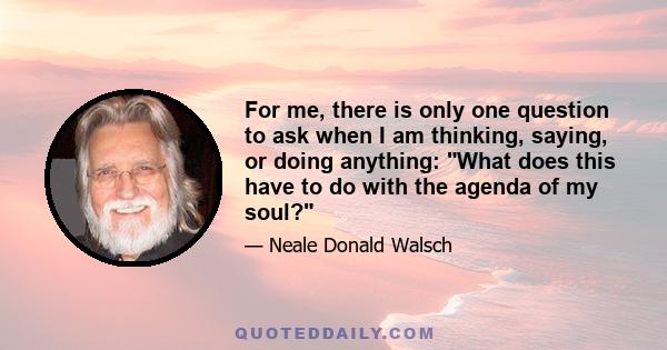 For me, there is only one question to ask when I am thinking, saying, or doing anything: What does this have to do with the agenda of my soul?