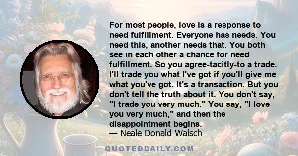 For most people, love is a response to need fulfillment. Everyone has needs. You need this, another needs that. You both see in each other a chance for need fulfillment. So you agree-tacitly-to a trade. I'll trade you