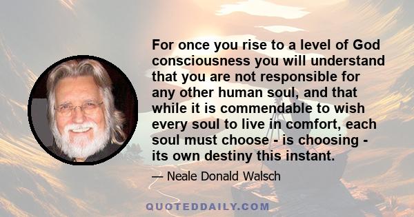 For once you rise to a level of God consciousness you will understand that you are not responsible for any other human soul, and that while it is commendable to wish every soul to live in comfort, each soul must choose