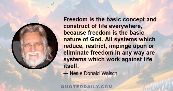 Freedom is the basic concept and construct of life everywhere, because freedom is the basic nature of God. All systems which reduce, restrict, impinge upon or eliminate freedom in any way are systems which work against