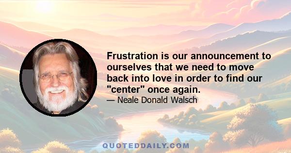 Frustration is our announcement to ourselves that we need to move back into love in order to find our center once again.