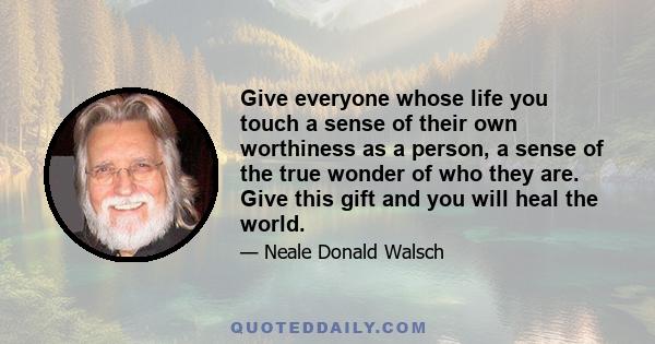 Give everyone whose life you touch a sense of their own worthiness as a person, a sense of the true wonder of who they are. Give this gift and you will heal the world.