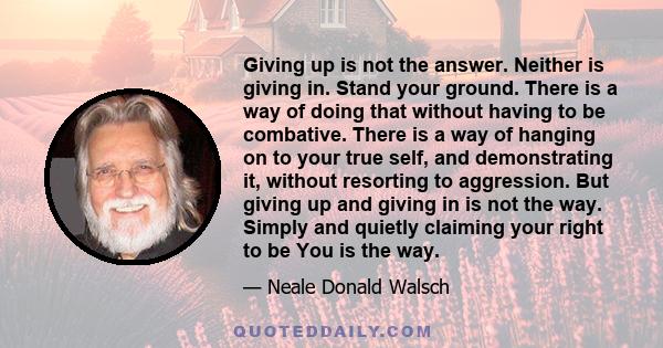 Giving up is not the answer. Neither is giving in. Stand your ground. There is a way of doing that without having to be combative. There is a way of hanging on to your true self, and demonstrating it, without resorting