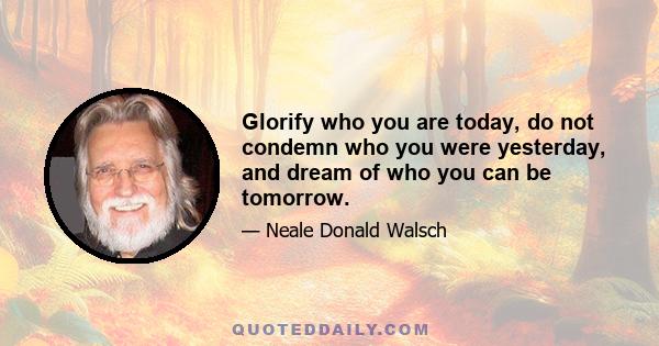 Glorify who you are today, do not condemn who you were yesterday, and dream of who you can be tomorrow.