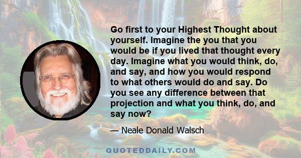 Go first to your Highest Thought about yourself. Imagine the you that you would be if you lived that thought every day. Imagine what you would think, do, and say, and how you would respond to what others would do and