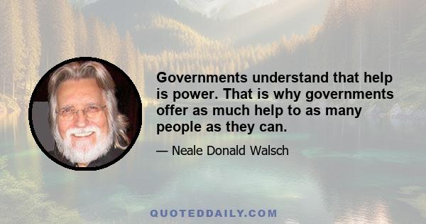 Governments understand that help is power. That is why governments offer as much help to as many people as they can.