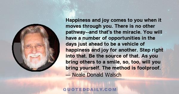 Happiness and joy comes to you when it moves through you. There is no other pathway--and that's the miracle. You will have a number of opportunities in the days just ahead to be a vehicle of happiness and joy for