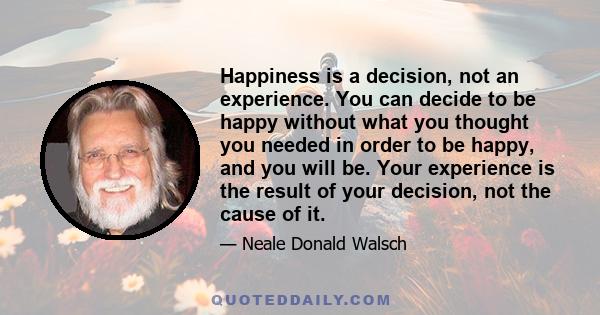 Happiness is a decision, not an experience. You can decide to be happy without what you thought you needed in order to be happy, and you will be. Your experience is the result of your decision, not the cause of it.