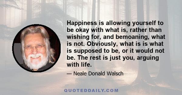 Happiness is allowing yourself to be okay with what is, rather than wishing for, and bemoaning, what is not. Obviously, what is is what is supposed to be, or it would not be. The rest is just you, arguing with life.