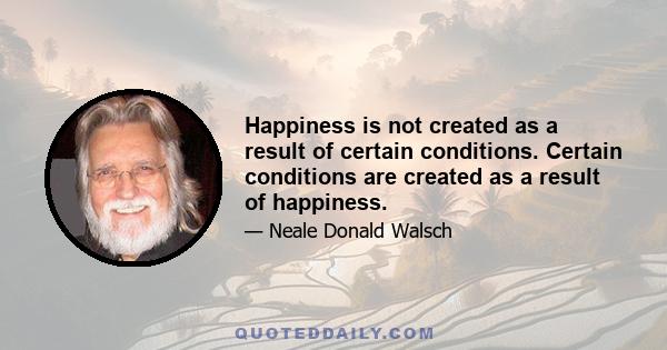 Happiness is not created as a result of certain conditions. Certain conditions are created as a result of happiness.