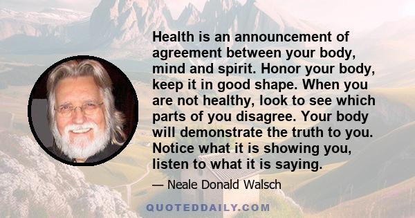 Health is an announcement of agreement between your body, mind and spirit. Honor your body, keep it in good shape. When you are not healthy, look to see which parts of you disagree. Your body will demonstrate the truth