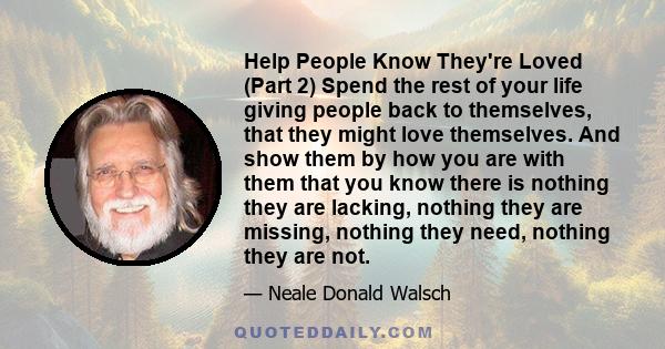 Help People Know They're Loved (Part 2) Spend the rest of your life giving people back to themselves, that they might love themselves. And show them by how you are with them that you know there is nothing they are